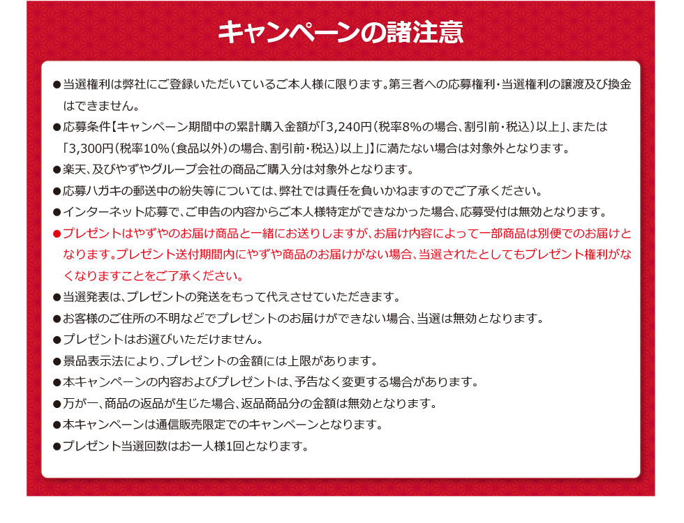 【キャンペーンの諸注意】●当選権利は弊社にご登録いただいているご本人様に限ります。第三者への応募権利・当選権利の譲渡及び換金はできません。●応募条件【キャンペーン期間中の累計購入金額が「3,240円（税率8%の場合、割引前・税込）以上」、または「3,300円（税率10%（食品以外）の場合、割引前・税込）以上」】に満たない場合は対象外となります。●楽天、及びやずやグループ会社の商品ご購入分は対象外となります。●応募ハガキの郵送中の紛失等については、弊社では責任を負いかねますのでご了承ください。●インターネット応募で、ご申告の内容からご本人様特定ができなかった場合、応募受付は無効となります。●プレゼントはやずやのお届け商品と一緒にお送りしますが、お届け内容によって一部商品は別便でのお届けとなります。プレゼント送付期間内にやずや商品のお届けがない場合、当選されたとしてもプレゼント権利がなくなりますことをご了承ください。●当選発表は、プレゼントの発送をもって代えさせていただきます。●お客様のご住所の不明などでプレゼントのお届けができない場合、当選は無効となります。●プレゼントはお選びいただけません。●景品表示法により、プレゼントの金額には上限があります。●本キャンペーンの内容およびプレゼントは、予告なく変更する場合があります。●万が一、商品の返品が生じた場合、返品商品分の金額は無効となります。●本キャンペーンは通信販売限定でのキャンペーンとなります。●プレゼント当選回数はお一人様1回となります。