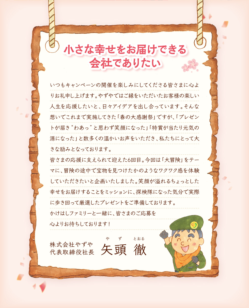小さな幸せをお届けできる会社でありたい いつもキャンペーンの開催を楽しみにしてくださる皆さまに心よりお礼申し上げます。やずやではご縁をいただいたお客様の楽しい人生を応援したいと、日々アイデアを出し合っています。そんな想いでこれまで実施してきた「春の大感謝祭」ですが、「プレゼントが届き“わあっ”と思わず笑顔になった」「特賞が当たり元気の源になった」と数多くの温かいお声をいただき、私たちにとって大きな励みとなっております。皆さまの応援に支えられて迎えた6回目。今回は「大冒険」をテーマに、冒険の途中で宝物を見つけたかのようなワクワク感を体験していただきたいと企画いたしました。笑顔が溢れるちょっとした幸せをお届けすることをミッションに、探検隊になった気分で実際に歩き回って厳選したプレゼントをご準備しております。	かけはしファミリーと一緒に、皆さまのご応募を心よりお待ちしております！ 株式会社やずや 代表取締役社長 矢頭 徹（やず とおる）