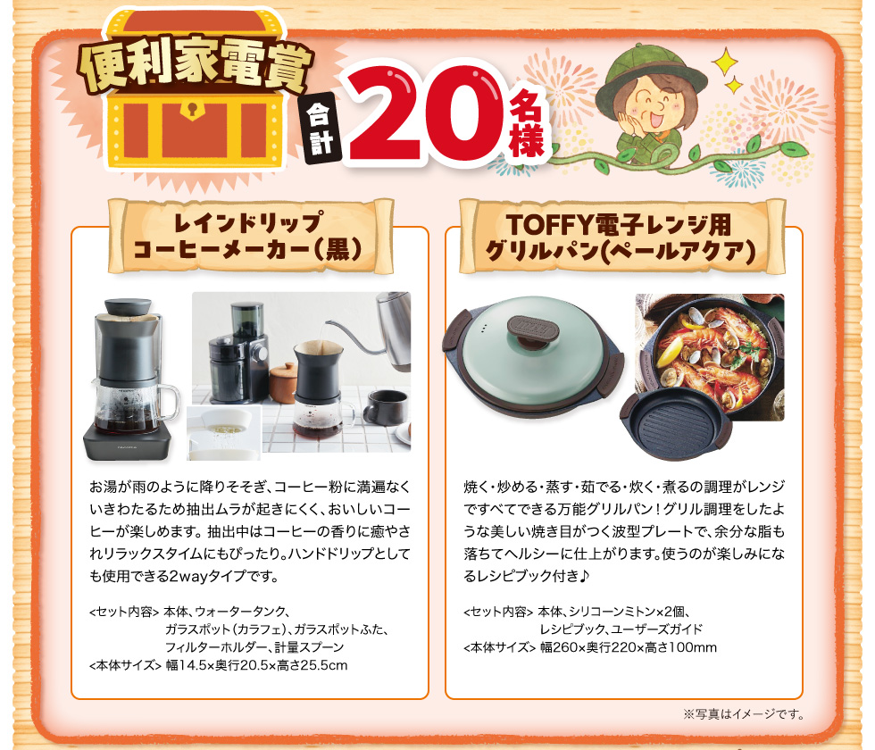 便利家電賞 合計20名様 レインドリップコーヒーメーカー（黒）お湯が雨のように降りそそぎ、コーヒー粉に満遍なくいきわたるため抽出ムラが起きにくく、おいしいコーヒーが楽しめます。 抽出中はコーヒーの香りに癒やされリラックスタイムにもぴったり。ハンドドリップとしても使用できる2wayタイプです。＜セット内容＞本体、ウォータータンク、ガラスポット（カラフェ）、ガラスポットふた、フィルターホルダー、計量スプーン ＜本体サイズ＞幅14.5×奥行20.5×高さ25.5cm　TOFFY電子レンジ用グリルパン（ペールアクア）焼く・炒める・蒸す・茹でる・炊く・煮るの調理がレンジですべてできる万能グリルパン！グリル調理をしたような美しい焼き目がつく波型プレートで、余分な脂も落ちてヘルシーに仕上がります。使うのが楽しみになるレシピブック付き♪ ＜セット内容＞本体、シリコーンミトン×2個、レシピブック、ユーザーズガイド ＜本体サイズ＞幅260×奥行220×高さ100mm ※写真はイメージです。