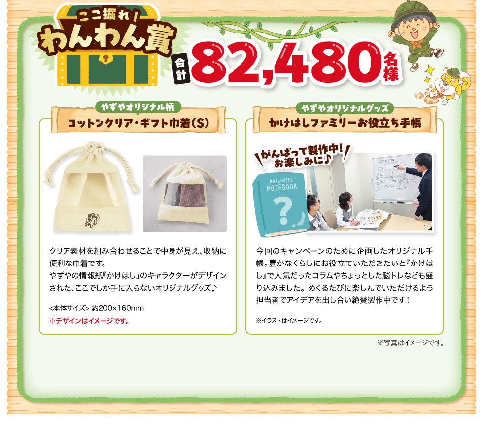 ここ掘れ!わんわん賞　合計82,480名様　やずやオリジナル柄 コットンクリア・ギフト巾着（S）クリア素材を組み合わせることで中身が見え、収納に便利な巾着です。やずやの情報紙『かけはし』のキャラクターがデザインされた、ここでしか手に入らないオリジナルグッズ♪＜本体サイズ＞ 約200×160mm ※デザインはイメージです。 やずやオリジナルグッズ かけはしファミリーお役立ち手帳 ＼がんばって製作中！お楽しみに♪／ 今回のキャンペーンのために企画したオリジナル手帳。豊かなくらしにお役立ていただきたいと『かけはし』で人気だったコラムやちょっとした脳トレなども盛り込みました。 めくるたびに楽しんでいただけるよう担当者でアイデアを出し合い絶賛製作中です！ ※イラストはイメージです。 ※写真はイメージです。