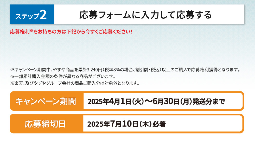 ステップ2 応募フォームに入力して応募する 応募権利※をお持ちの方は下記から今すぐご応募ください！ ※キャンペーン期間中、やずや商品を累計3,240円（税率8%の場合、割引前・税込）以上のご購入で応募権利獲得となります。※一部累計購入金額の条件が異なる商品がございます。※楽天、及びやずやグループ会社の商品ご購入分は対象外となります。【キャンペーン期間】2025年4月1日(火)～6月30日(月)発送分まで　【応募締切日】2025年7月10日(木)必着