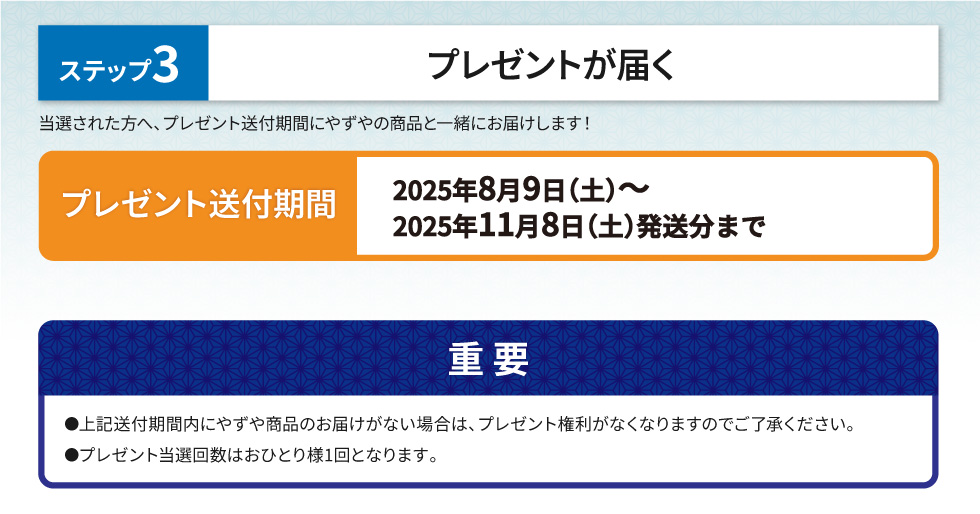ステップ3 プレゼントが届く 当選された方へ、プレゼント送付期間にやずやの商品と一緒にお届けします！【プレゼント送付期間】2025年8月9日(土)～2025年11月8日(土)発送分まで　【重要】上記送付期間内にやずや商品のお届けがない場合は、プレゼント権利がなくなりますのでご了承ください。プレゼント当選回数はおひとり様1回となります。