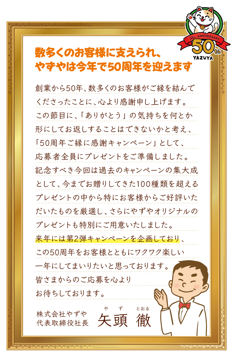 数多くのお客様に支えられ、やずやは今年で50周年を迎えます創業から50年、数多くのお客様がご縁を結んでくださったことに、心より感謝申し上げます。この節目に、「ありがとう」の気持ちを何とか形にしてお返しすることはできないかと考え、「50周年ご縁に感謝キャンペーン」として、応募者全員にプレゼントをご準備しました。記念すべき今回は過去のキャンペーンの集大成として、今までお贈りしてきた100種類を超えるプレゼントの中から特にお客様からご好評いただいたものを厳選し、さらにやずやオリジナルのプレゼントも特別にご用意いたしました。来年には第2弾キャンペーンを企画しており、この50周年をお客様とともにワクワク楽しい一年にしてまいりたいと思っております。皆さまからのご応募を心よりお待ちしております。 株式会社やずや代表取締役社長矢頭徹（やず とおる）
