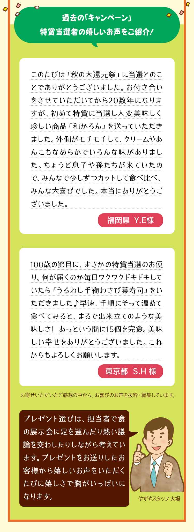 過去の「キャンペーン」特賞当選者の嬉しいお声をご紹介！ このたびは「秋の大還元祭」に当選とのことでありがとうございました。お付き合いをさせていただいてから20数年になりますが、初めて特賞に当選し大変美味しく珍しい商品「和かろん」を送っていただきました。外側がモチモチして、クリームやあんこもなめらかでいろんな味がありました。ちょうど息子や孫たちが来ていたので、みんなで少しずつカットして食べ比べ、みんな大喜びでした。本当にありがとうございました。 福岡県　Y.E様 100歳の節目に、まさかの特賞当選のお便り。何が届くのか毎日ワクワクドキドキしていたら「うるわし手鞠わさび葉寿司」をいただきました♪早速、手順にそって温めて食べてみると、まるで出来立てのような美味しさ! あっという間に15個を完食。美味しい幸せをありがとうございました。これからもよろしくお願いします。 東京都　S.H様 お寄せいただいたご感想の中から、お喜びのお声を抜粋・編集しています。 プレゼント選びは、担当者で食の展示会に足を運んだり熱い議論を交わしたりしながら考えています。プレゼントをお送りしたお客様から嬉しいお声をいただくたびに嬉しさで胸がいっぱいになります。やずやスタッフ　大場