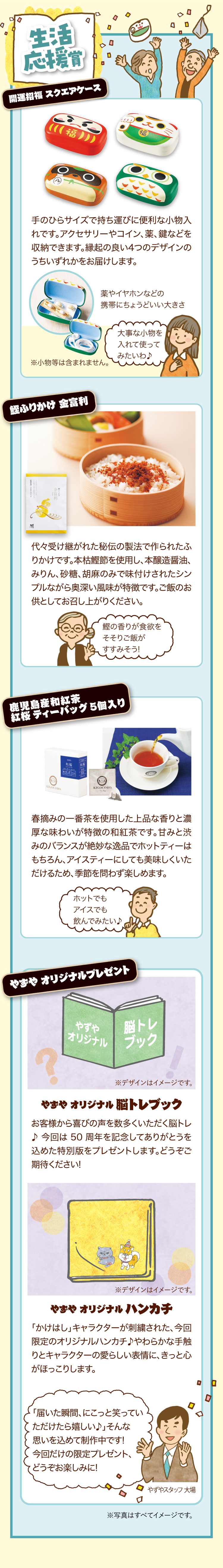 生活応援賞 開運招福 スクエアケース 手のひらサイズで持ち運びに便利な小物入れです。アクセサリーやコイン、薬、鍵などを収納できます。縁起の良い4つのデザインのうちいずれかをお届けします。 薬やイヤホンなどの携帯にちょうどいい大きさ※小物等は含まれません。 大事な小物を入れて使ってみたいわ♪ 鰹ふりかけ 金富利 代々受け継がれた秘伝の製法で作られたふりかけです。本枯鰹節を使用し、本醸造醤油、みりん、砂糖、胡麻のみで味付けされたシンプルながら奥深い風味が特徴です。ご飯のお供としてお召し上がりください。 鰹の香りが食欲をそそりご飯がすすみそう! 鹿児島産和紅茶　紅桜　ティーバッグ　5個入り 春摘みの一番茶を使用した上品な香りと濃厚な味わいが特徴の和紅茶です。甘みと渋みのバランスが絶妙な逸品でホットティーはもちろん、アイスティーにしても美味しくいただけるため、季節を問わず楽しめます。 ホットでもアイスでも飲んでみたい♪ やずや オリジナルプレゼント やずや オリジナル脳トレブック お客様から喜びの声をたくさんいただく脳トレ♪ 今回は 50周年を記念してありがとうを込めた特別版をプレゼントします。どうぞご期待ください!※デザインはイメージです。 やずや オリジナルハンカチ 「かけはし」キャラクターが刺繍された、今回限定のオリジナルハンカチ♪やわらかな手触りとキャラクターの愛らしい表情に、きっと心がほっこりします。※デザインはイメージです。 「届いた瞬間、にこっと笑っていただけたら嬉しい♪」そんな思いを込めて制作中です!今回だけの限定プレゼント、どうぞお楽しみに! やずやスタッフ 大場 ※写真はすべてイメージです。