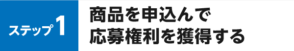 ステップ1 商品を申込んで応募権利を獲得する