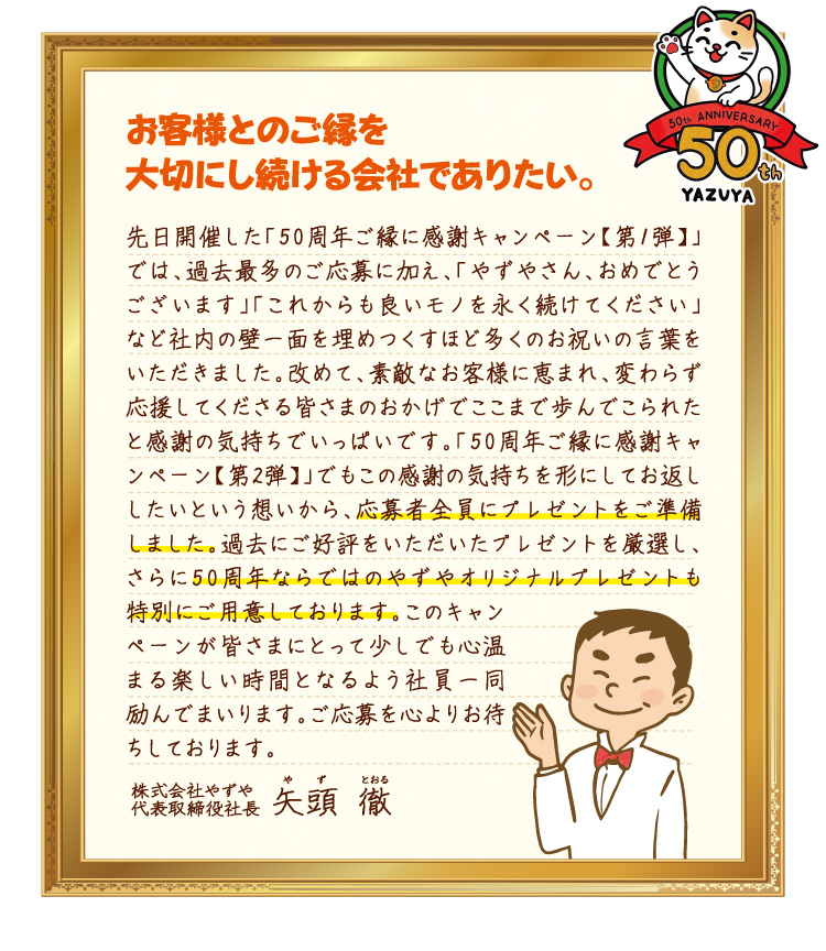 お客様とのご縁を大切にし続ける会社でありたい。先日開催した「50周年ご縁に感謝キャンペーン【第1弾】」では、過去最多のご応募に加え、「やずやさん、おめでとうございます」「これからも良いモノを永く続けてください」など社内の壁一面を埋めつくすほど多くのお祝いの言葉をいただきました。改めて、素敵なお客様に恵まれ、変わらず応援してくださる皆さまのおかげでここまで歩んでこられたと感謝の気持ちでいっぱいです。「50周年ご縁に感謝キャンペーン【第2弾】」でもこの感謝の気持ちを形にしてお返ししたいという想いから、応募者全員にプレゼントをご準備しました。過去にご好評をいただいたプレゼントを厳選し、さらに50周年ならではのやずやオリジナルプレゼントも特別にご用意しております。このキャンペーンが皆さまにとって少しでも心温まる楽しい時間となるよう社員一同励んでまいります。ご応募を心よりお待ちしております。 株式会社やずや 代表取締役社長 矢頭徹