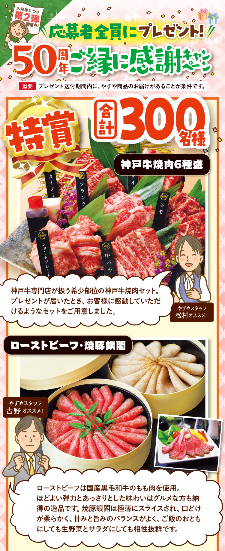大好評につき第2弾開催中！ 応募者全員にプレゼント！ 50周年ご縁に感謝キャンペーン 【重要】プレゼント送付期間内に、やずや商品のお届けがあることが条件です。 特賞 合計300名様 神戸牛焼肉6種盛 やずやスタッフ松村オススメ！神戸牛専門店が扱う希少部位の神戸牛焼肉セット。プレゼントが届いたとき、お客様に感動していただけるようなセットをご用意しました。 / ローストビーフ・焼豚銀閣 やずやスタッフ古野オススメ！ローストビーフは国産黒毛和牛のもも肉を使用。ほどよい弾力とあっさりとした味わいはグルメな方も納得の逸品です。焼豚銀閣は極薄にスライスされ、口どけが柔らかく、甘みと旨みのバランスがよく、ご飯のおともにしても生野菜とサラダにしても相性抜群です。 