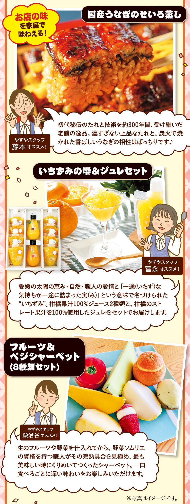 国産うなぎのせいろ蒸し やずやスタッフ藤本オススメ！初代秘伝のたれと技術を約300年間、受け継いだ老舗の逸品。濃すぎない上品なたれと、炭火で焼かれた香ばしいうなぎの相性はばっちりです♪ / いちずみの雫＆ジュレセット やずやスタッフ冨永オススメ！愛媛の太陽の恵み・自然・職人の愛情と「一途(いちず)な気持ちが一途に詰まった実(み)」という意味で名づけられた“いちずみ”。柑橘果汁100%ジュース2種類と、柑橘のストレート果汁を100%使用したジュレをセットでお届けします。 / フルーツ＆べジシャーベット(8種類セット) やずやスタッフ鍛治谷オススメ！生のフルーツや野菜を仕入れてから、野菜ソムリエの資格を持つ職人がその完熟具合を見極め、最も美味しい時にくりぬいてつくったシャーベット。一口食べるごとに深い味わいをお楽しみいただけます。