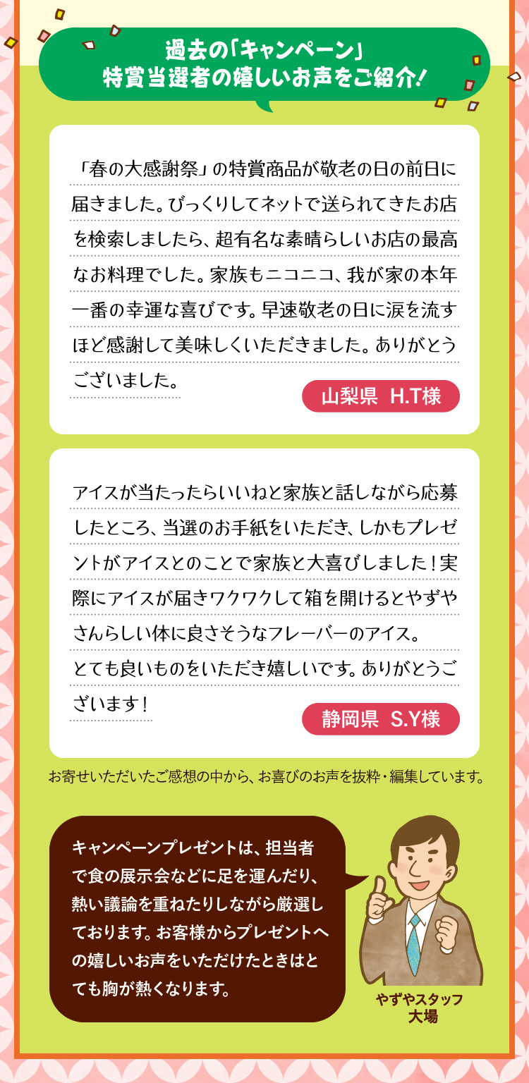 過去の「キャンペーン」特賞当選者の嬉しいお声をご紹介！「春の大感謝祭」の特賞商品が敬老の日の前日に届きました。びっくりしてネットで送られてきたお店を検索しましたら、超有名な素晴らしいお店の最高なお料理でした。家族もニコニコ、我が家の本年一番の幸運な喜びです。早速敬老の日に涙を流すほど感謝して美味しくいただきました。ありがとうございました。山梨県 H.T様 / アイスが当たったらいいねと家族と話しながら応募したところ、当選のお手紙をいただき、しかもプレゼントがアイスとのことで家族と大喜びしました！実際にアイスが届きワクワクして箱を開けるとやずやさんらしい体に良さそうなフレーバーのアイス。とても良いものをいただき嬉しいです。ありがとうございます！静岡県 S.Y様 / お寄せいただいたご感想の中から、お喜びのお声を抜粋・編集しています。 キャンペーンプレゼントは、担当者で食の展示会などに足を運んだり、熱い議論を重ねたりしながら厳選しております。お客様からプレゼントへの嬉しいお声をいただけたときはとても胸が熱くなります。やずやスタッフ 大場