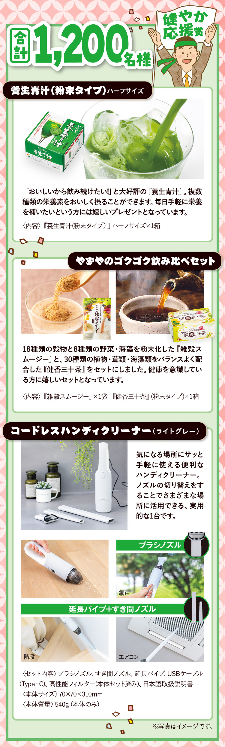 合計1,200名様 健やか応援賞 養生青汁（粉末タイプ）ハーフサイズ 「おいしいから飲み続けたい!」と大好評の『養生青汁』。複数種類の栄養素をおいしく摂ることができます。毎日手軽に栄養を補いたいという方には嬉しいプレゼントとなっています。〈内容〉『養生青汁(粉末タイプ)』ハーフサイズ×1箱 / やずやのゴクゴク飲み比べセット 18種類の穀物と8種類の野菜・海藻を粉末化した『雑穀スムージー』と、30種類の植物・茸類・海藻類をバランスよく配合した『健香三十茶』をセットにしました。健康を意識している方に嬉しいセットとなっています。〈内容〉『雑穀スムージー』×1袋 『健香三十茶』(粉末タイプ)×1箱 / コードレスハンディクリーナー(ライトグレー) 気になる場所にサッと手軽に使える便利なハンディクリーナー。ノズルの切り替えをすることでさまざまな場所に活用できる、実用的な1台です。〈セット内容〉ブラシノズル、すき間ノズル、延長パイプ、USBケーブル(Type‐C)、高性能フィルター(本体セット済み)日本語取扱説明書〈本体サイズ〉70×70×310mm〈本体質量〉540g（本体のみ）