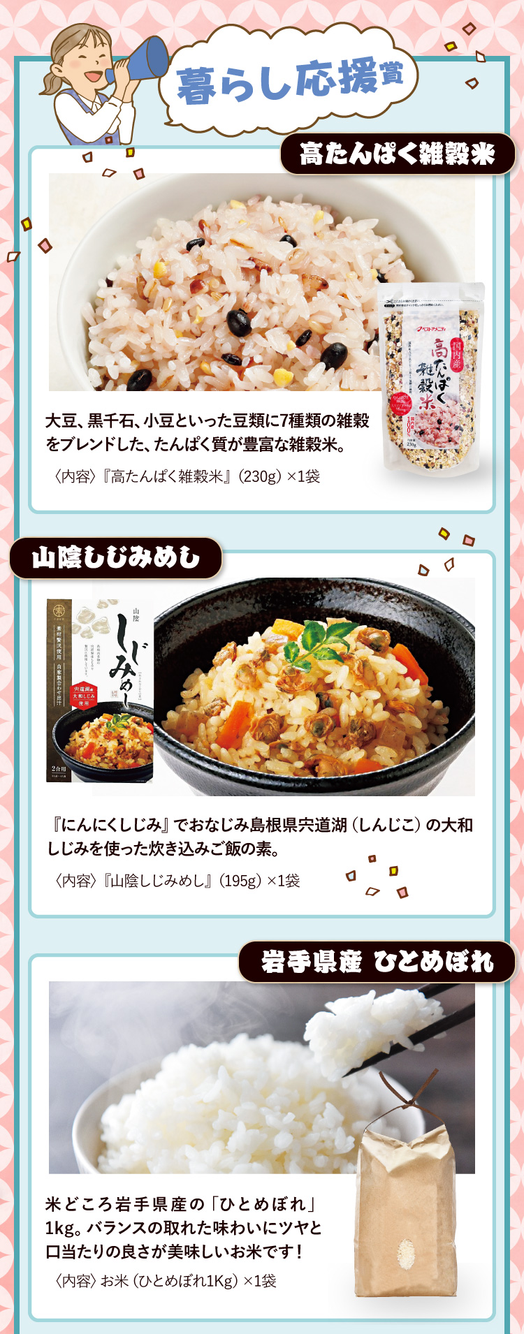 暮らし応援賞 高たんぱく雑穀米 大豆、黒千石、小豆といった豆類に7種類の雑穀をブレンドした、たんぱく質が豊富な雑穀米。〈内容〉『高たんぱく雑穀米』（230g）×1袋 / 山陰しじみめし 『にんにくしじみ』でおなじみ島根県宍道湖（しんじこ）の大和しじみを使った炊き込みご飯の素。〈内容〉『山陰しじみめし』（195g）×1袋 / 岩手県産 ひとめぼれ 米どころ岩手県産の「ひとめぼれ」1kg。バランスの取れた味わいにツヤと口当たりの良さが美味しいお米です！〈内容〉お米（ひとめぼれ1Kg）×1袋