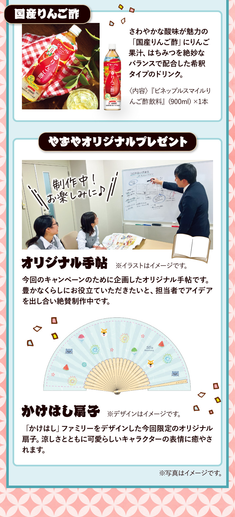 国産りんご酢 さわやかな酸味が魅力の「国産りんご酢」にりんご果汁、はちみつを絶妙なバランスで配合した希釈タイプのドリンク。〈内容〉『ビネップルスマイルりんご酢飲料』（900ml）×1本 / やずやオリジナルプレゼント オリジナル手帖 今回のキャンペーンのために企画したオリジナル手帖です。豊かなくらしにお役立ていただきたいと、担当者でアイデアを出し合い絶賛制作中です。制作中！お楽しみに♪ / かけはし扇子 「かけはし」ファミリーをデザインした今回限定のオリジナル扇子。涼しさとともに可愛らしいキャラクターの表情に癒やされます。
