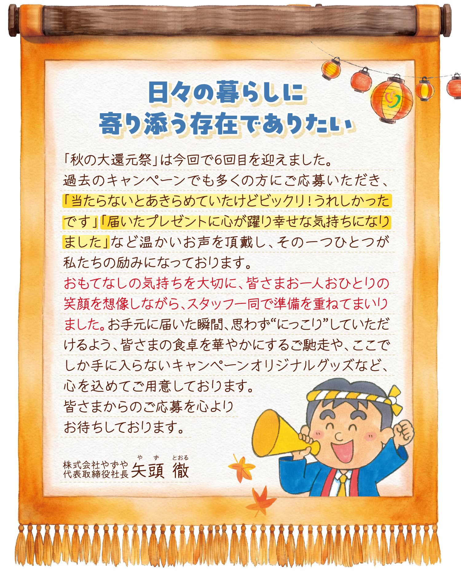 日々の暮らしに寄り添う存在でありたい。「秋の大還元祭」は今回で6回目を迎えました。過去のキャンペーンでも多くの方にご応募いただき、「当たらないとあきらめていたけどビックリ！うれしかったです」「届いたプレゼントに心が躍り幸せな気持ちになりました」など温かいお声を頂戴し、その一つひとつが私たちの励みになっております。おもてなしの気持ちを大切に、皆さまお一人おひとりの笑顔を想像しながら、スタッフ一同で準備を重ねてまいりました。お手元に届いた瞬間、思わず“にっこり”していただけるよう、皆さまの食卓を華やかにするご馳走や、ここでしか手に入らないキャンペーンオリジナルグッズなど、心を込めてご用意しております。皆さまからのご応募を心よりお待ちしております。 株式会社やずや 代表取締役社長 矢頭徹