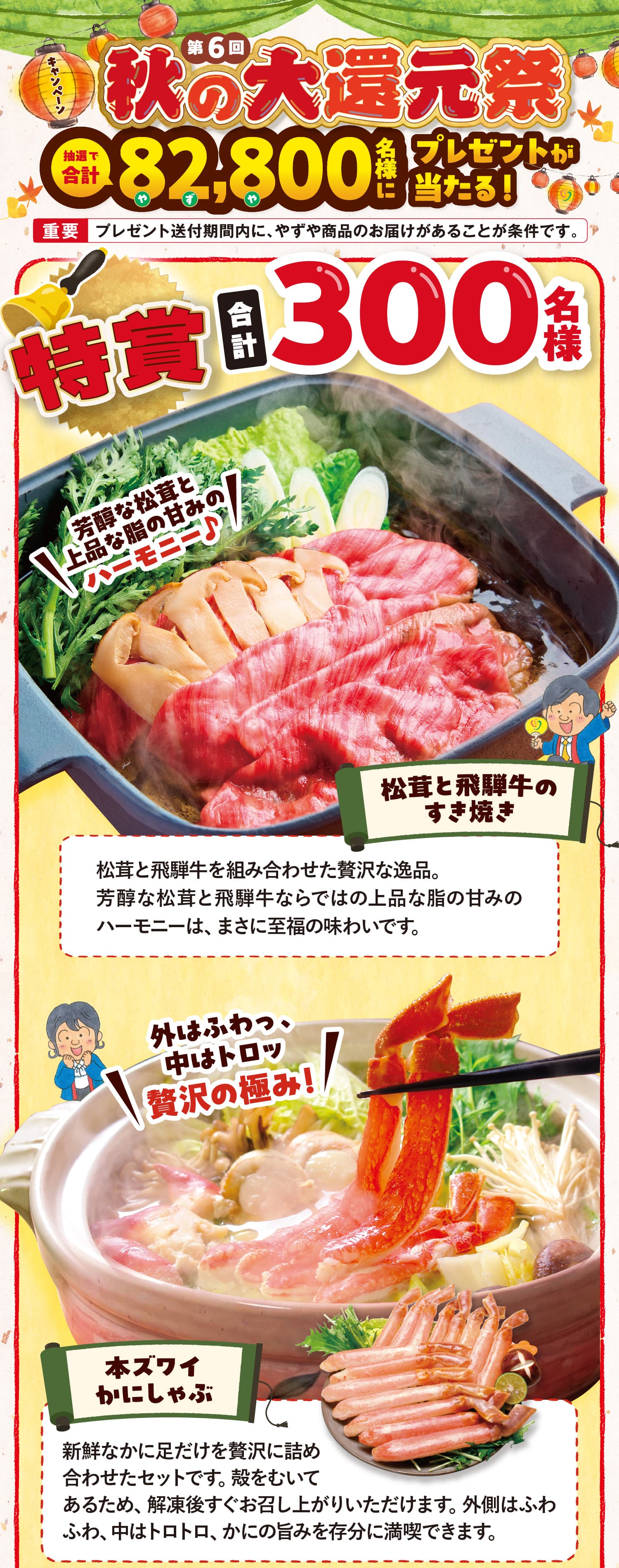 第6回 秋の大還元祭 | 全商品対象 抽選で合計82,800名様にプレゼントが当たる！ 【重要】プレゼント送付期間内に、やずや商品のお届けがあることが条件です。特賞 合計300名様 芳醇な松茸と上品な脂の甘みのハーモニー♪ 松茸と飛騨牛のすき焼き 松茸と飛騨牛を組み合わせた贅沢な逸品。芳醇な松茸と飛騨牛ならではの上品な脂の甘みのハーモニーは、まさに至福の味わいです。　外はふわっ、中はトロッ贅沢の極み!本ズワイかにしゃぶ 新鮮なかに足だけを贅沢に詰め合わせたセットです。殻をむいてあるため、解凍後すぐお召し上がりいただけます。外側はふわふわ、中はトロトロ、かにの旨みを存分に満喫できます。