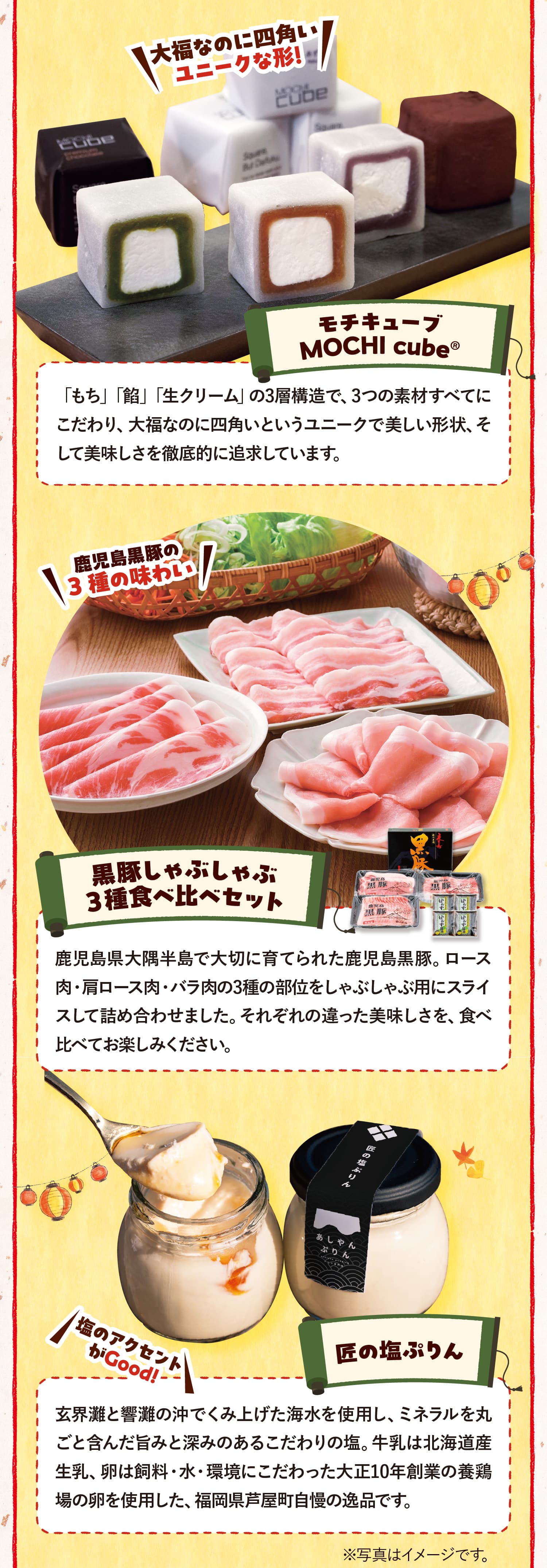 大福なのに四角いユニークな形!モチキューブMOCHI cube®　「もち」「餡」「生クリーム」の3層構造で、3つの素材すべてにこだわり、大福なのに四角いというユニークで美しい形状、そして美味しさを徹底的に追求しています。鹿児島黒豚の3種の味わい 黒豚しゃぶしゃぶ３種食べ比べセット 鹿児島県大隅半島で大切に育てられた鹿児島黒豚。ロース肉・肩ロース肉・バラ肉の3種の部位をしゃぶしゃぶ用にスライスして詰め合わせました。それぞれの違った美味しさを、食べ比べてお楽しみください。 塩のアクセントがGood! 匠の塩ぷりん玄界灘と響灘の沖でくみ上げた海水を使用し、ミネラルを丸ごと含んだ旨みと深みのあるこだわりの塩。牛乳は北海道産生乳、卵は飼料・水・環境にこだわった大正10年創業の養鶏場の卵を使用した、福岡県芦屋町自慢の逸品です。※写真はすべてイメージです。