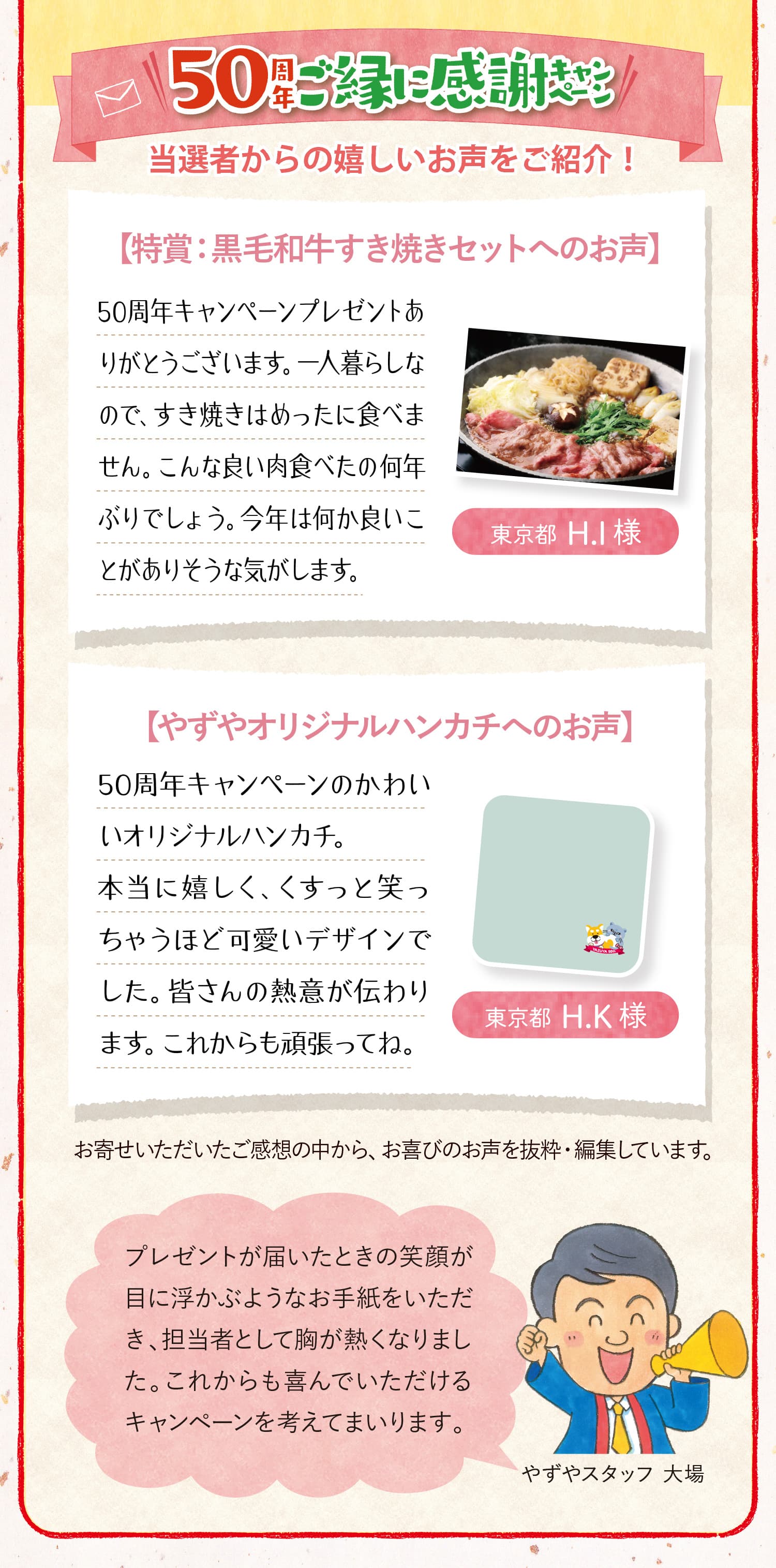 50周年ご縁に感謝キャンペーン 当選者からの嬉しいお声をご紹介！【特賞：黒毛和牛すき焼きセットへのお声】50周年キャンペーンプレゼントありがとうございます。一人暮らしなので、すき焼きはめったに食べません。こんな良い肉食べたの何年ぶりでしょう。今年は何か良いことがありそうな気がします。東京都  H.I 様 【やずやオリジナルハンカチへのお声】50周年キャンペーンのかわいいオリジナルハンカチ。本当に嬉しく、くすっと笑っちゃうほど可愛いデザインでした。皆さんの熱意が伝わります。これからも頑張ってね。東京都  H.K 様 ※お寄せいただいたご感想の中から、お喜びのお声を抜粋・編集しています。プレゼントが届いたときの笑顔が目に浮かぶようなお手紙をいただき、担当者として胸が熱くなりました。これからも喜んでいただけるキャンペーンを考えてまいります。やずやスタッフ 大場