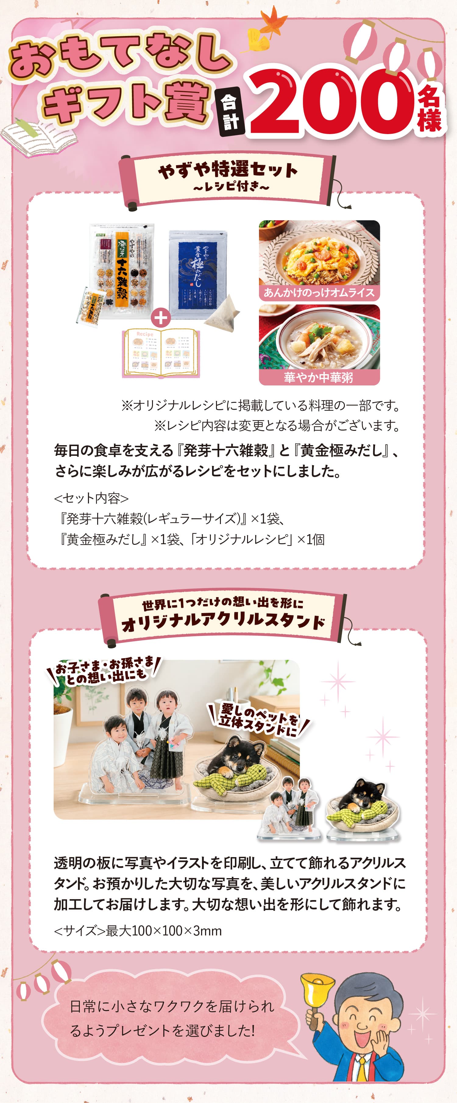 おもてなしギフト賞合計200名様 やずや特選セット ~レシピ付き~<セット内容>『発芽十六雑穀(レギュラーサイズ)』×1袋、『黄金極みだし』×1袋、「オリジナルレシピ」×1個 あんかけのっけオムライス 華やか中華粥 ※オリジナルレシピに掲載している料理の一部です。※レシピ内容は変更となる場合がございます。 毎日の食卓を支える『発芽十六雑穀』と『黄金極みだし』、さらに楽しみが広がるレシピをセットにしました。 世界に1つだけの想い出を形にオリジナルアクリルスタンド お子さま・お孫さまとの想い出にも愛しのペットを立体スタンド 透明の板に写真やイラストを印刷し、立てて飾れるアクリルスタンド。お預かりした大切な写真を、美しいアクリルスタンドに加工してお届けします。大切な想い出を形にして飾れます。<サイズ>最大100×100×3mm