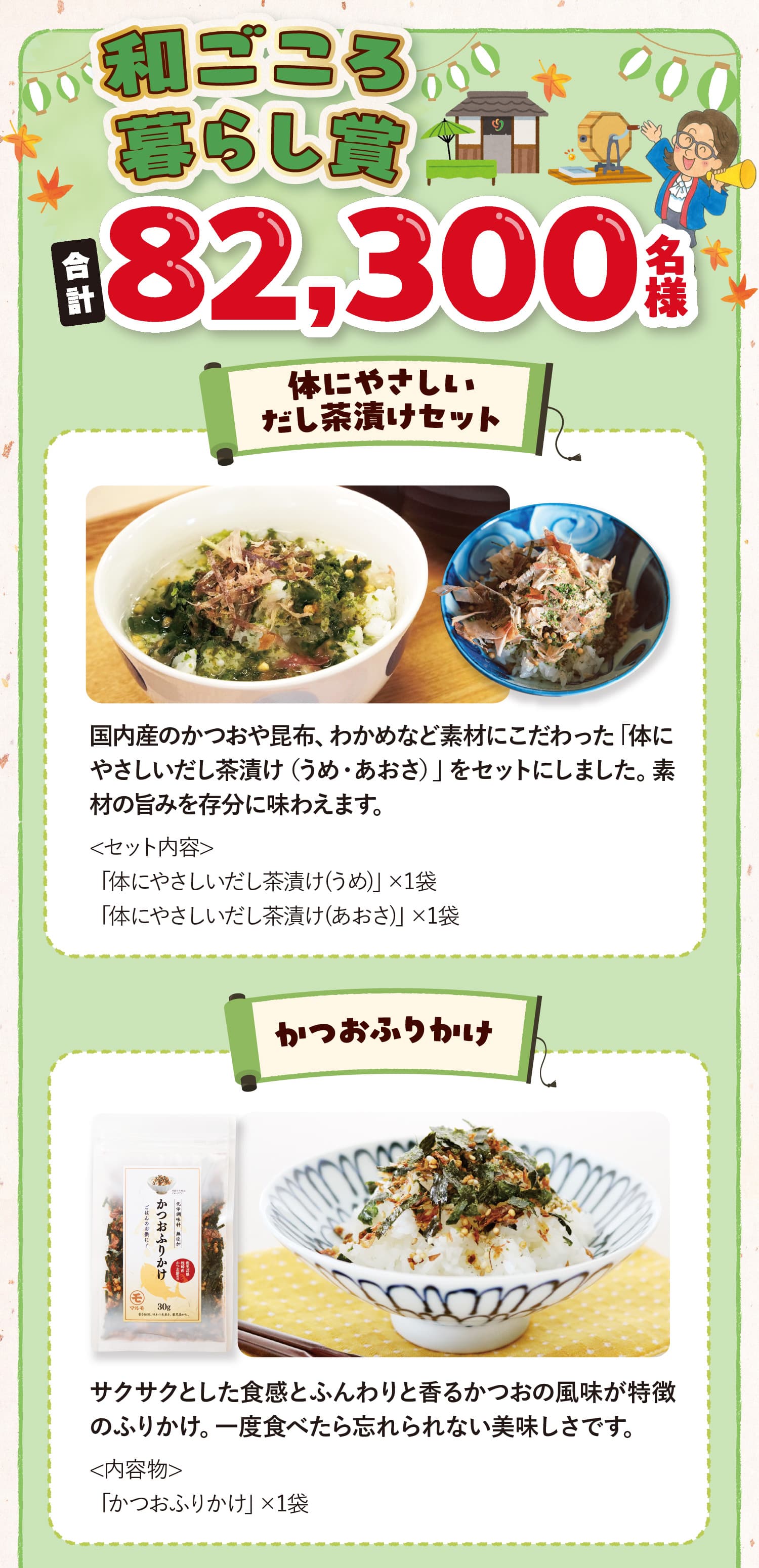 和ごころ暮らし賞合計82,300名様 体にやさしいだし茶漬けセット <セット内容>「体にやさしいだし茶漬け(うめ)」×1袋 「体にやさしいだし茶漬け(あおさ)」×1袋 国内産のかつおや昆布、わかめなど素材にこだわった「体にやさしいだし茶漬け（うめ・あおさ）」をセットにしました。素材の旨みを存分に味わえます。 かつおふりかけ<内容物>「かつおふりかけ」×1袋 サクサクとした食感とふんわりと香るかつおの風味が特徴のふりかけ。一度食べたら忘れられない美味しさです。