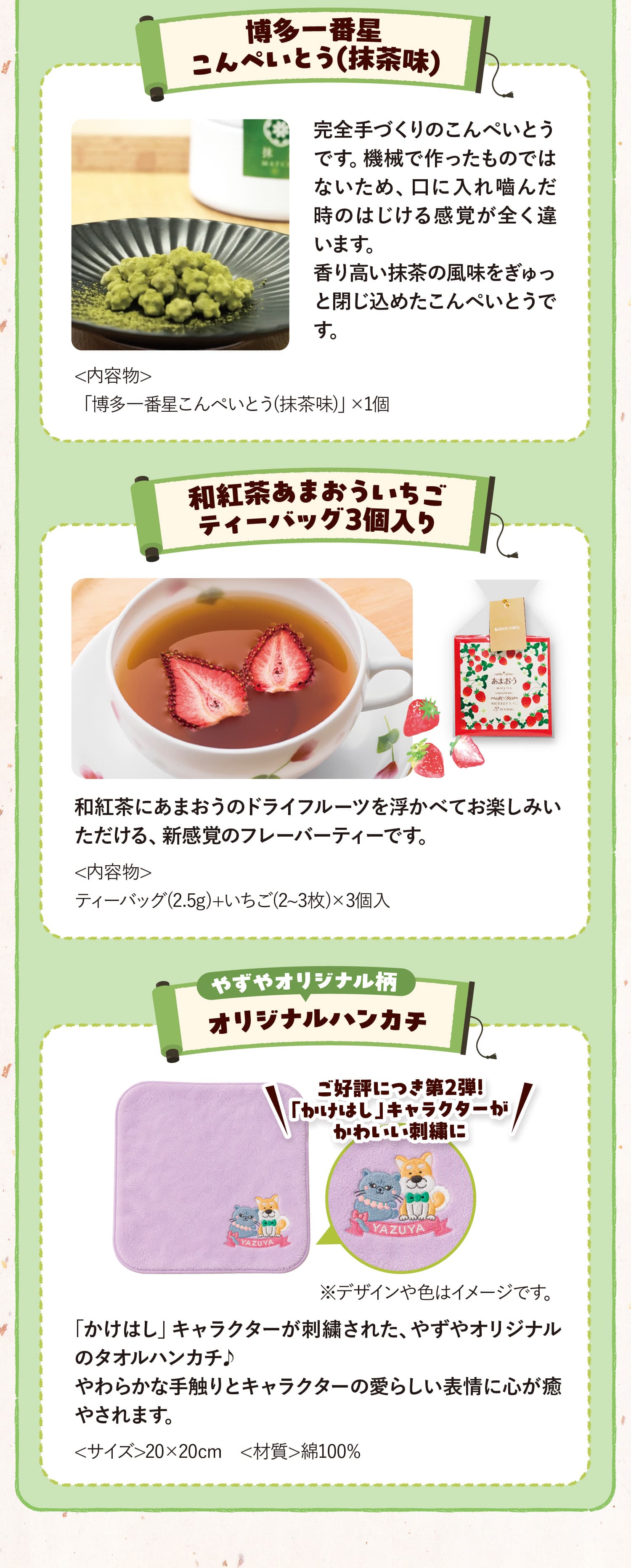 博多一番星こんぺいとう(抹茶味) <内容物>「博多一番星こんぺいとう(抹茶味)」×1個 完全手づくりのこんぺいとうです。機械で作ったものではないため、口に入れ嚙んだ時のはじける感覚が全く違います。香り高い抹茶の風味をぎゅっと閉じ込めたこんぺいとうです。 和紅茶あまおういちごティーバッグ3個入り <内容物>ティーバッグ(2.5g)+いちご(2~3枚)×3個入 和紅茶にあまおうのドライフルーツを浮かべてお楽しみいただける、新感覚のフレーバーティーです。 やずやオリジナル柄 オリジナルハンカチ ご好評につき第2弾!「かけはし」キャラクターがかわいい刺繍に ※デザインや色はイメージです。<サイズ>20×20cm　<材質>綿100% 「かけはし」キャラクターが刺繍された、やずやオリジナルのタオルハンカチ♪やわらかな手触りとキャラクターの愛らしい表情に心が癒やされます。