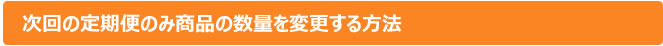 次回の定期便のみ商品の数量を変更する方法