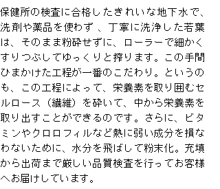 洗剤や薬品を使わず、保健所の検査に合格したきれいな地下水で、丁寧に洗浄した若葉は、そのまま粉砕せずに、ローラーで細かくすりつぶしてゆっくりと絞ります。この手間ひまかけた製法が一番のこだわり。というのも、この工程によって、栄養素を取り囲むセルロース（繊維）を砕いて、中から栄養素を取り出すことができるのです。さらに、ビタミンやクロロフィルなど熱に弱い成分を損なわないために、水分を飛ばして粉末化。充填から出荷まで厳しい品質検査を行ってお客様へお届けしています。