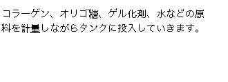 コラーゲン、オリゴ糖、ゲル化剤、水などの原料を計量しながらタンクに投入していきます。