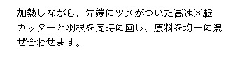 加熱しながら、先端にツメがついた高速回転カッターと羽根を同時に回し、原料を均一に混ぜ合わせます。