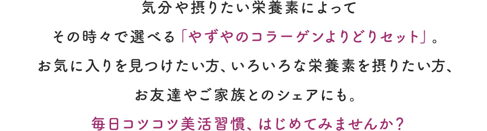 気分や摂りたい栄養素によってその時々で選べる「やずやのコラーゲンよりどりセット」。お気に入りを見つけたい方、いろいろな栄養素を摂り入れたい方、お友達やご家族とのシェアにも。毎日コツコツ美活習慣、はじめてみませんか？