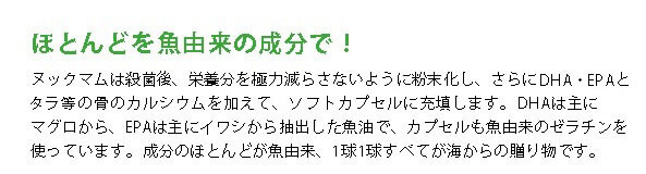 ヌックマムは殺菌後、栄養分を極力減らさないように粉末化し、さらに青魚に豊富な成分DHA・EPAとタラの骨のカルシウムを加えて、ソフトカプセルに充填します。DHAは主にマグロから、EPAは主にイワシから抽出した魚脂で、カプセルも魚由来のゼラチンを使っています。成分のほとんどが魚由来、1球1球すべてが海からの贈り物です。