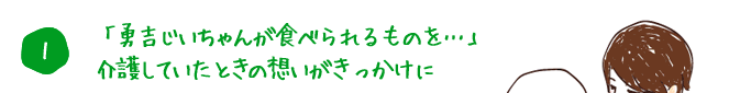 1. 「勇吉じいちゃんが食べられるものを･･･」介護していたときの想いがきっかけに