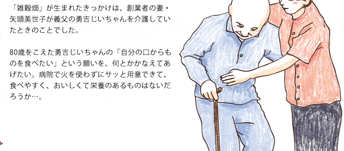 「雑穀畑」が生まれたきっかけは、創業者の妻・矢頭美世子が義父の勇吉じいちゃんを介護していたときのことでした。80歳をこえた勇吉じいちゃんの「自分の口からものを食べたい」という願いを、何とかかなえてあげたい。病気で火を使わずにサッと用意できて、食べやすく、おいしくて栄養のあるものはないだろうか･･･。