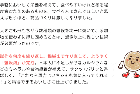 手軽においしく栄養を補えて、食べやすいけれどある程度歯ごたえのあるものを。食べる人に喜んで欲しいと思えば思うほど、商品づくりは厳しくなりました。大きさも形もちがう数種類の雑穀を均一に焼いて、添加物を使わずに押し固めることは、想像以上に難しい技術が必要だったのです。試作を何度も繰り返し、機械まで作り直して、ようやく「雑穀畑」が完成。日本人に不足しがちなカルシウムなどのミネラルや食物繊維がしっかり補えて、サクッ・パリッと香ばしく、「これなら勇吉じいちゃんも気に入ってくれる！」と納得できるおいしさに仕上がりました。