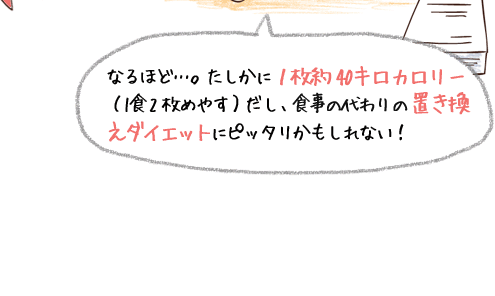 なるほど･･･。たしかに1枚約40キロカロリー（1食2枚めやす）だし、食事の代わりの置き換えダイエットにピッタリかもしれない！