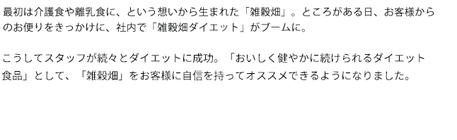 最初は介護食や離乳食に、という想いから生まれた「雑穀畑」。ところがある日から、お客様からのお便りをきっかけに、社内で「雑穀畑ダイエット」がブームに。こうして社員が続々とダイエットに成功、「おいしく健やかに続けられるダイエット食品」として、「雑穀畑」をお客様に自信を持ってオススメできるようになりました。