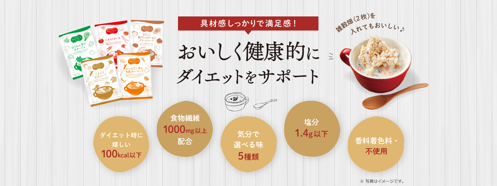 具材感しっかりで満足感！おいしく健康的にダイエットをサポート 雑穀畑(2枚)を入れてもおいしい♪ ダイエット時に嬉しい100kcal以下 食物繊維1000mg以上配合 気分で選べる味5種類 塩分1.4g以下 香料着色料・不使用