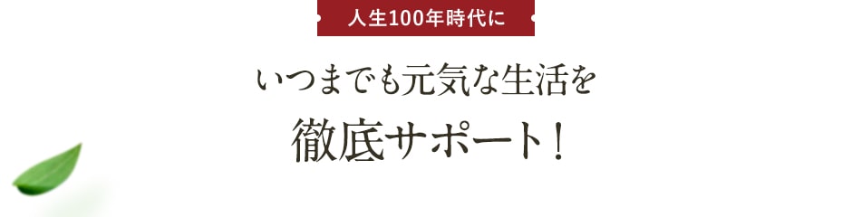 人生100年時代にいつまでも元気な生活を徹底サポート！