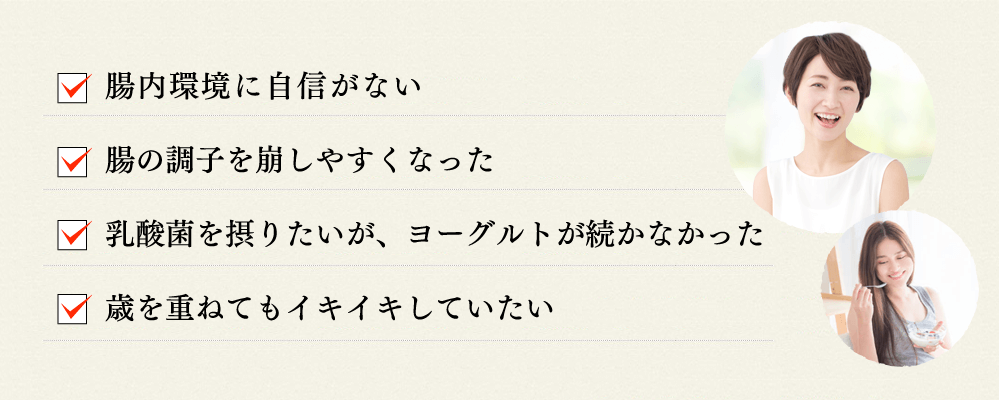 腸内環境に自信がない 腸の調子を崩しやすくなった 乳酸菌を摂りたいが、ヨーグルトが続かなかった 歳を重ねてもイキイキしていたい