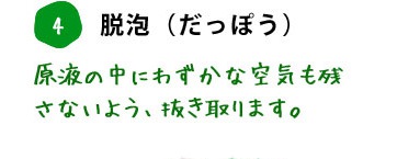 4. 脱泡（だっぽう） 原液の中にわずかな空気も残さないよう、抜き取ります。