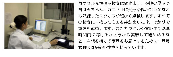 カプセル充填後も検査は続きます。被膜の厚さや質はもちろん、カプセルに変形や傷がないかなども熟練したスタッフが細かく点検します。すべての検査に合格したものを袋詰めした後、はかりで重さを確認します。またカプセルが胃の中で基準時間内に溶けるかどうかも実験して確かめるなど、自信を持って商品をお届けするために、品質管理には細心の注意を払っています。