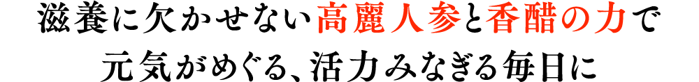 養に欠かせない高麗人参と香醋の力で元気がめぐる、活力みなぎる毎日