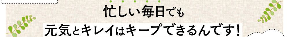 忙しい毎日でも元気とキレイはキープできるんです！