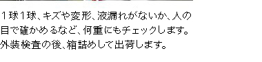 1球1球、キズや変形、液漏れがないか、人の目で確かめ、何重にもチェックします。外装検査の後、箱詰めして出荷します。