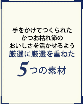 手をかけてつくられたかつお枯れ節のおいしさを活かせるよう厳選に厳選を重ねた5つの素材