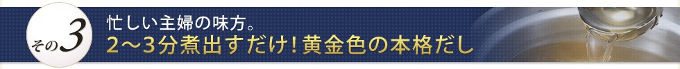 A3:忙しい主婦の味方。2～3分煮出すだけ！黄金色の本格だし