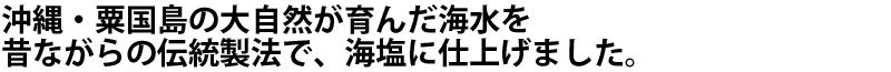 沖縄・粟国島の大自然が育んだ海水を昔ながらの伝統製法で、海塩に仕上げました。