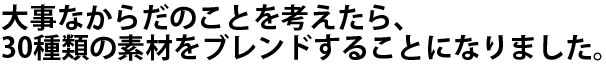 大事なからだのことを考えたら、30種類の素材をブレンドすることになりました。