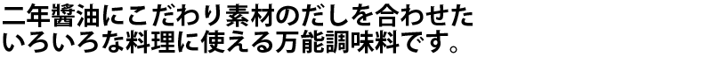 二年醤油にこだわり素材のだしを合わせたいろいろな料理に使える万能調味料です。