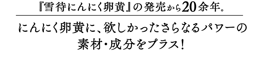 「雪待にんにく卵黄」の発売から20余年。にんにく卵黄に、欲しかったさらなるパワーのマカ、すっぽん、亜鉛、牡蠣をプラス！