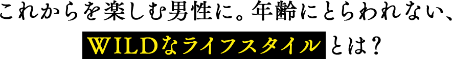 これからを楽しむ男性に。年齢にとらわれない、WILDなライフスタイルとは？
